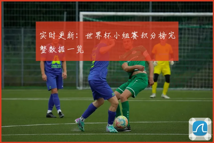 实时更新：世界杯小组赛积分榜完整数据一览