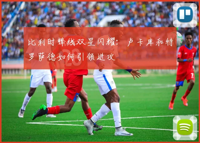 比利时锋线双星闪耀:卢卡库和特罗萨德如何引领进攻