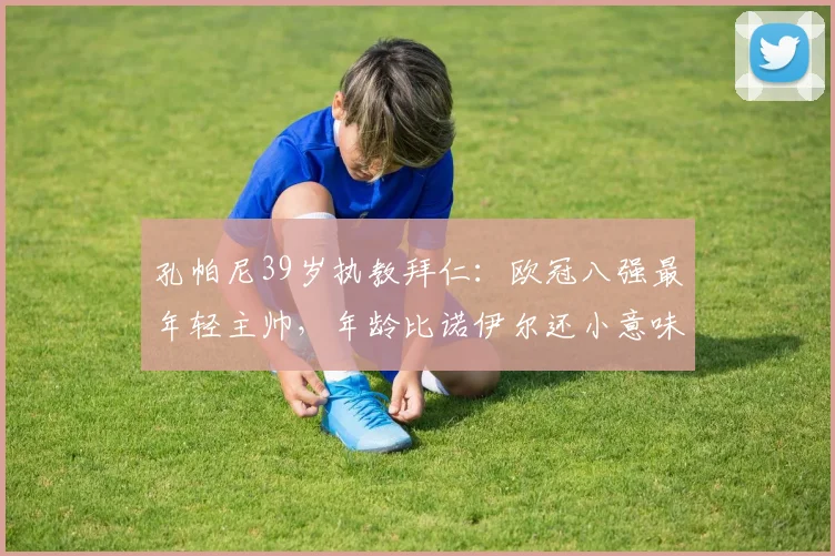 孔帕尼39岁执教拜仁:欧冠八强最年轻主帅,年龄比诺伊尔还小意味着什么?