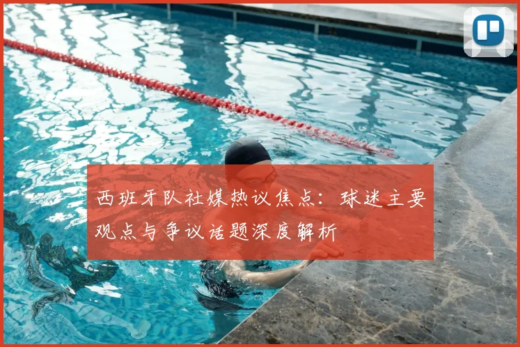 西班牙队社媒热议焦点:球迷主要观点与争议话题深度解析