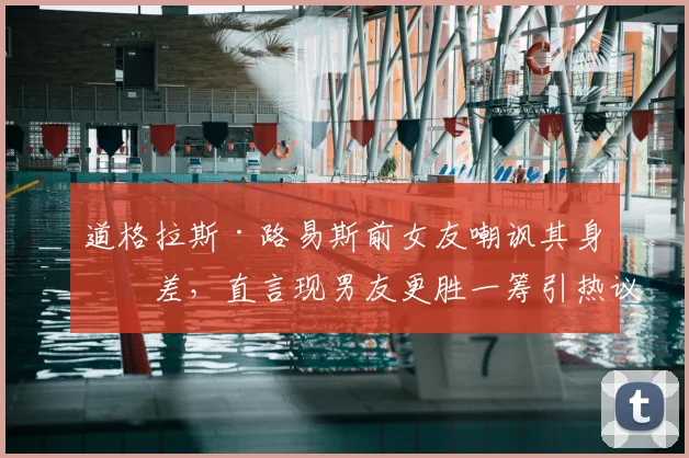 道格拉斯·路易斯前女友嘲讽其身材差，直言现男友更胜一筹引热议，2026最新感情动态解析
