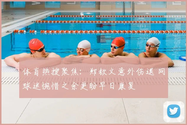 体育热搜聚焦：郑钦文意外伤退 网球迷惋惜之余更盼早日康复