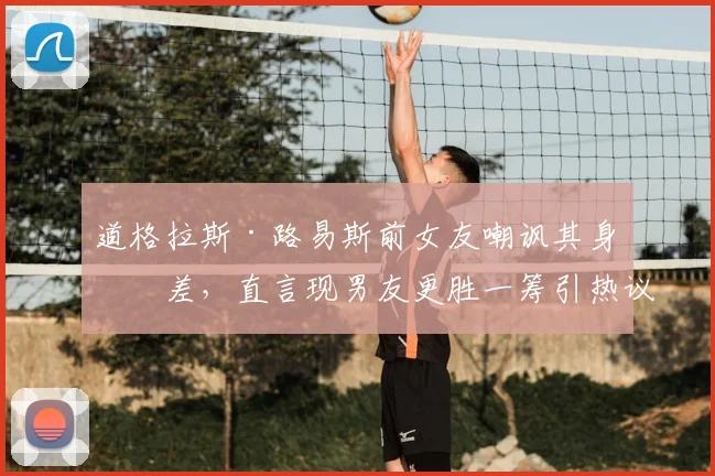 道格拉斯·路易斯前女友嘲讽其身材差,直言现男友更胜一筹引热议,2026最新感情动态解析