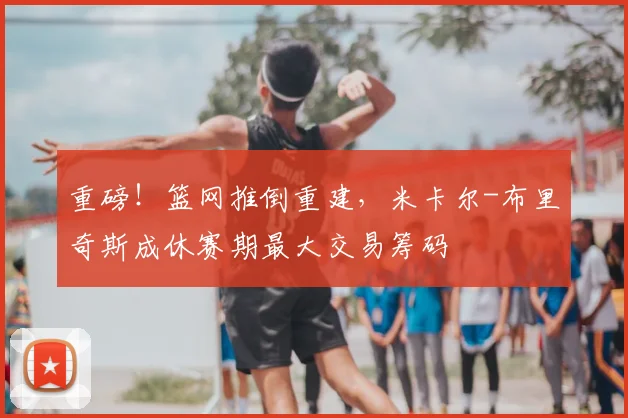重磅!篮网推倒重建,米卡尔-布里奇斯成休赛期最大交易筹码