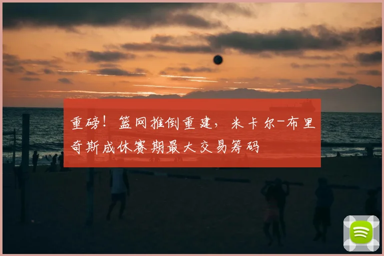 重磅！篮网推倒重建，米卡尔-布里奇斯成休赛期最大交易筹码