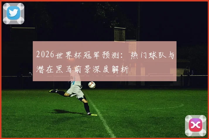 2026世界杯冠军预测:热门球队与潜在黑马前景深度解析