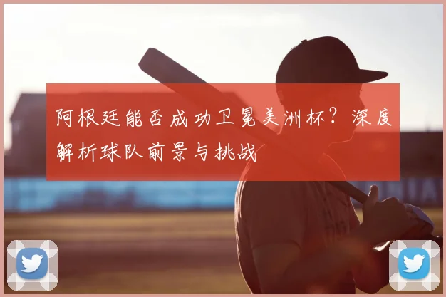 阿根廷能否成功卫冕美洲杯？深度解析球队前景与挑战