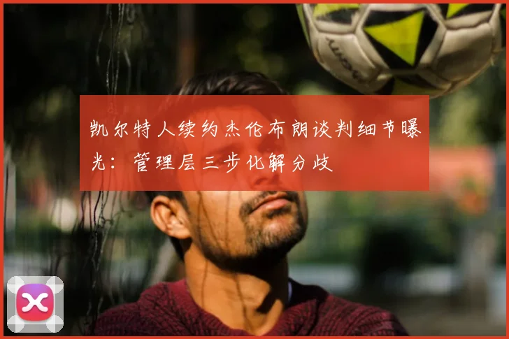 凯尔特人续约杰伦布朗谈判细节曝光:管理层三步化解分歧