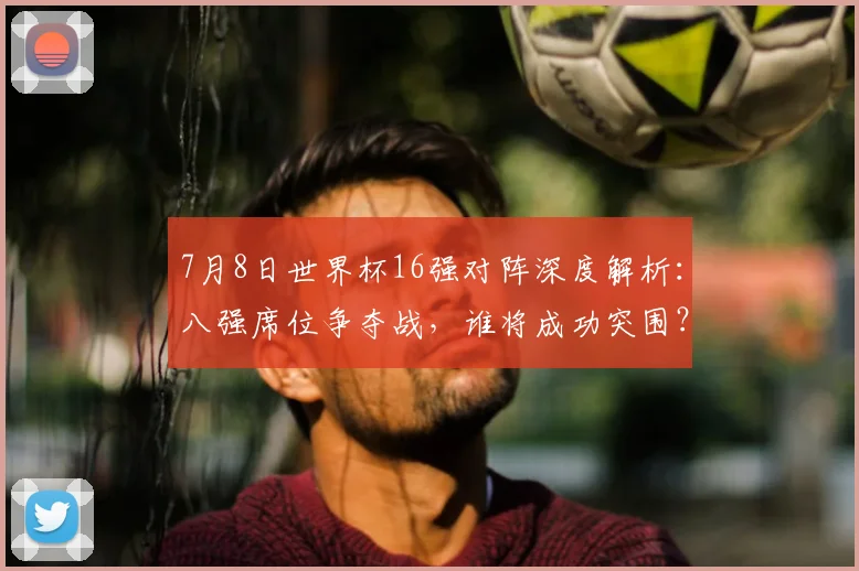 7月8日世界杯16强对阵深度解析：八强席位争夺战，谁将成功突围？
