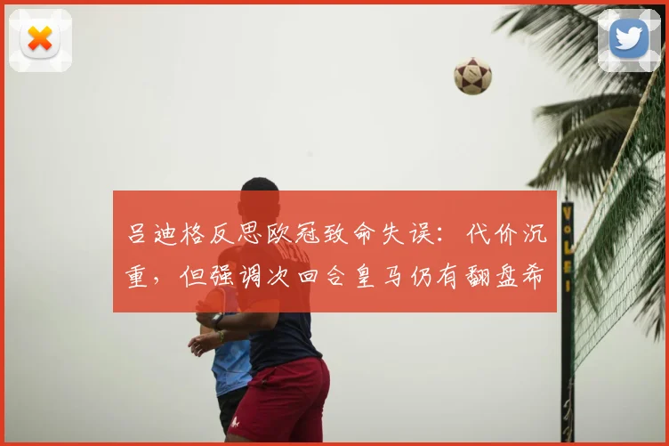 吕迪格反思欧冠致命失误:代价沉重,但强调次回合皇马仍有翻盘希望