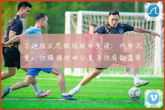 吕迪格反思欧冠致命失误：代价沉重，但强调次回合皇马仍有翻盘希望