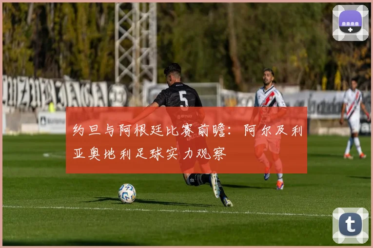 约旦与阿根廷比赛前瞻:阿尔及利亚奥地利足球实力观察