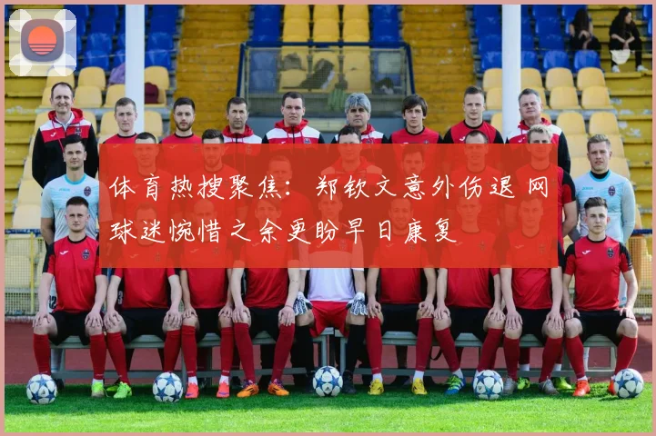 体育热搜聚焦：郑钦文意外伤退 网球迷惋惜之余更盼早日康复
